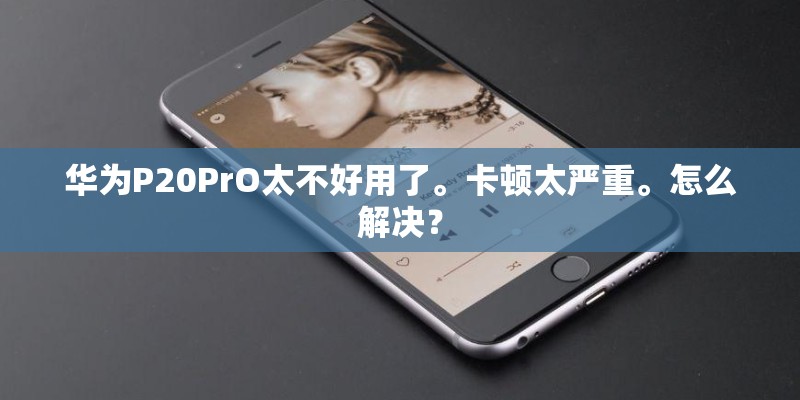 华为P20PrO太不好用了。卡顿太严重。怎么解决？