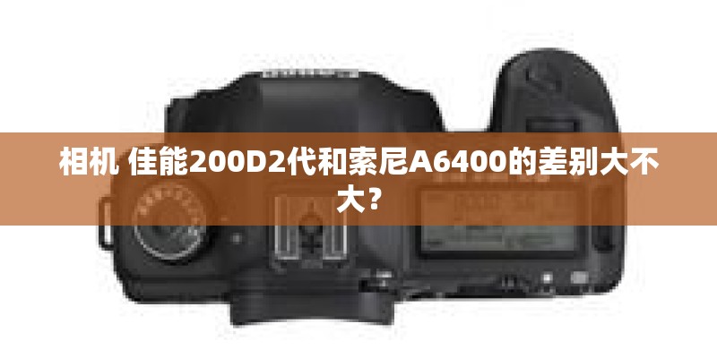 相机 佳能200D2代和索尼A6400的差别大不大？