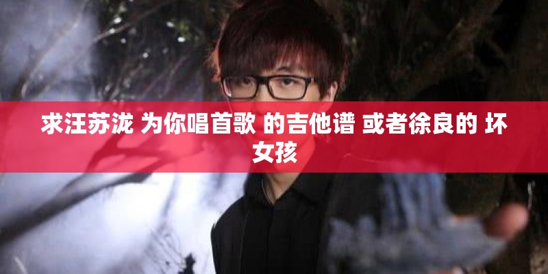 求汪苏泷 为你唱首歌 的吉他谱 或者徐良的 坏女孩