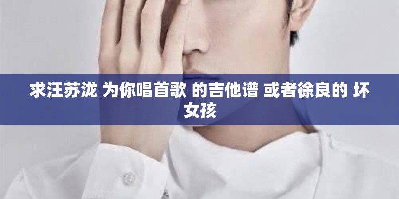 求汪苏泷 为你唱首歌 的吉他谱 或者徐良的 坏女孩
