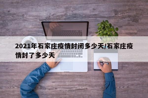 2021年石家庄疫情封闭多少天/石家庄疫情封了多少天
