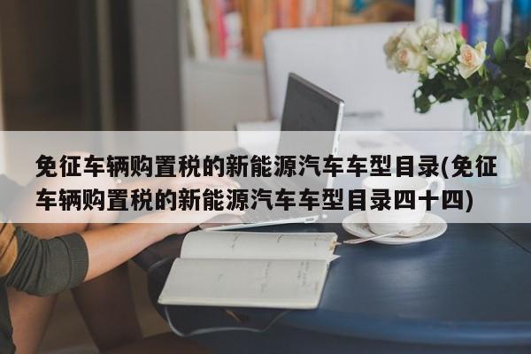 免征车辆购置税的新能源汽车车型目录(免征车辆购置税的新能源汽车车型目录四十四)