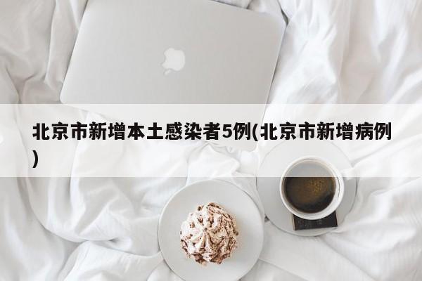 北京市新增本土感染者5例(北京市新增病例)