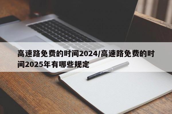 高速路免费的时间2024/高速路免费的时间2025年有哪些规定