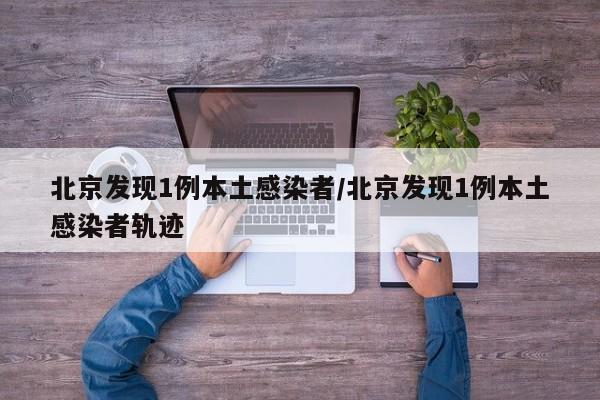 北京发现1例本土感染者/北京发现1例本土感染者轨迹