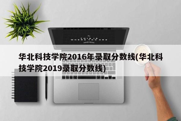 华北科技学院2016年录取分数线(华北科技学院2019录取分数线)