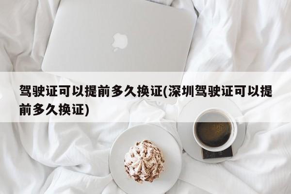 驾驶证可以提前多久换证(深圳驾驶证可以提前多久换证)