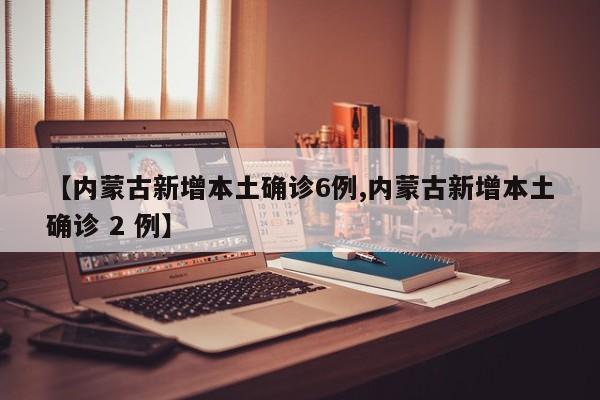 【内蒙古新增本土确诊6例,内蒙古新增本土确诊 2 例】
