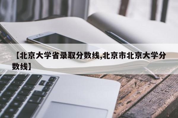 【北京大学省录取分数线,北京市北京大学分数线】