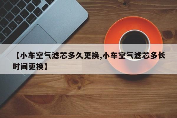 【小车空气滤芯多久更换,小车空气滤芯多长时间更换】