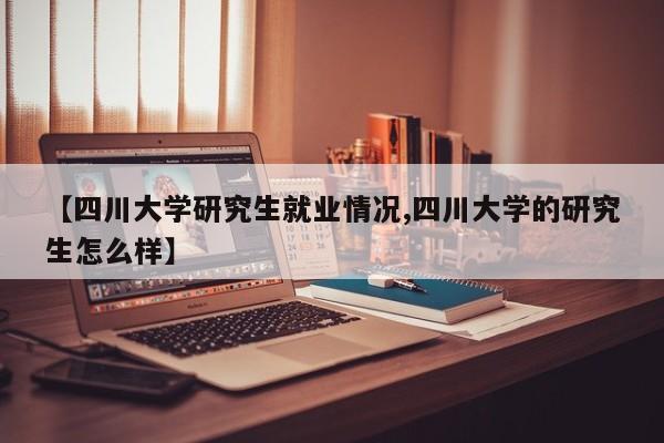 【四川大学研究生就业情况,四川大学的研究生怎么样】