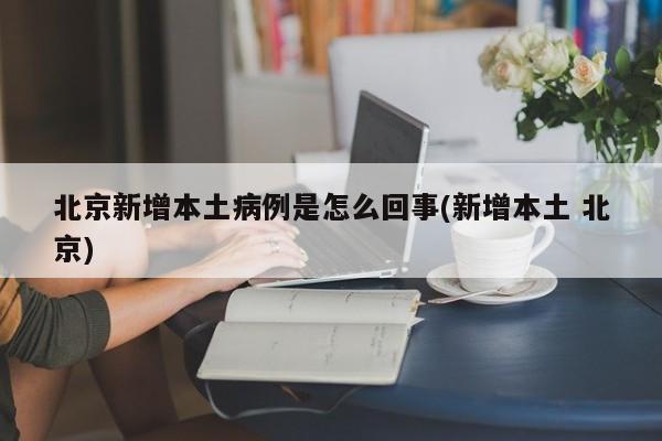 北京新增本土病例是怎么回事(新增本土 北京)