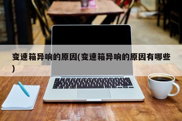 变速箱异响的原因(变速箱异响的原因有哪些)