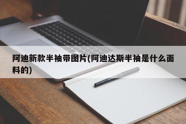 阿迪新款半袖带图片(阿迪达斯半袖是什么面料的)