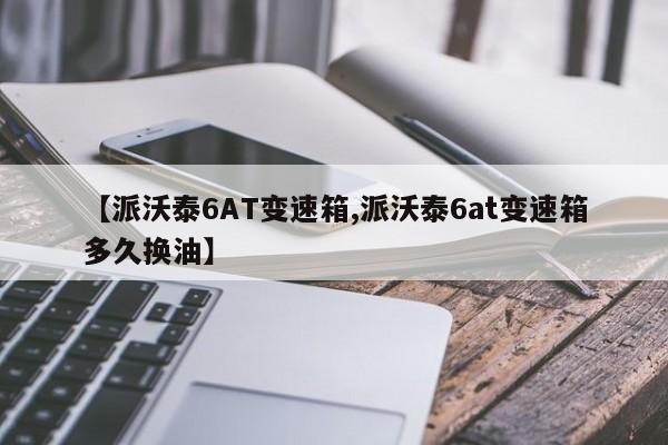【派沃泰6AT变速箱,派沃泰6at变速箱多久换油】