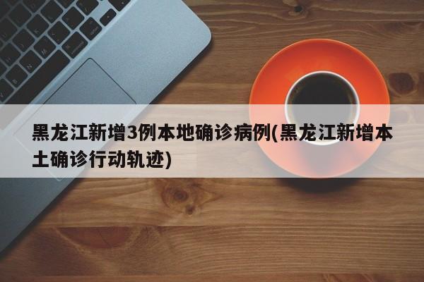 黑龙江新增3例本地确诊病例(黑龙江新增本土确诊行动轨迹)