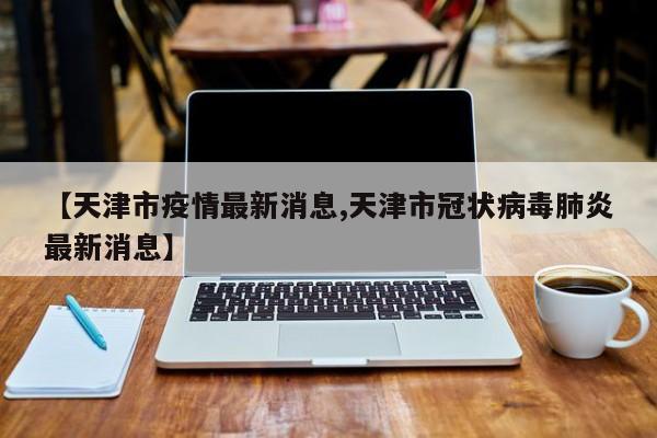 【天津市疫情最新消息,天津市冠状病毒肺炎最新消息】