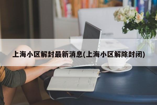 上海小区解封最新消息(上海小区解除封闭)