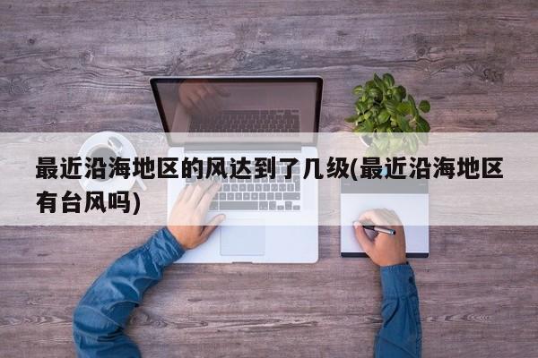 最近沿海地区的风达到了几级(最近沿海地区有台风吗)