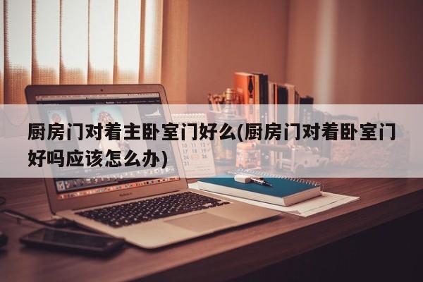 厨房门对着主卧室门好么(厨房门对着卧室门好吗应该怎么办)