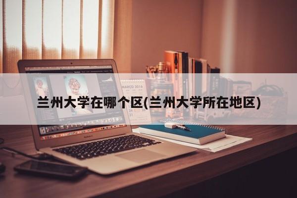兰州大学在哪个区(兰州大学所在地区)
