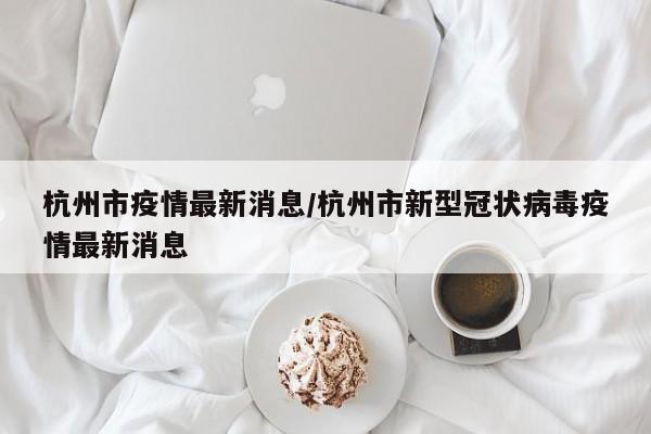 杭州市疫情最新消息/杭州市新型冠状病毒疫情最新消息