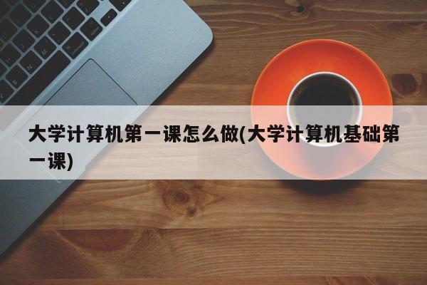 大学计算机第一课怎么做(大学计算机基础第一课)