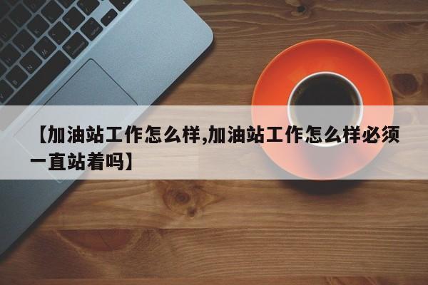 【加油站工作怎么样,加油站工作怎么样必须一直站着吗】
