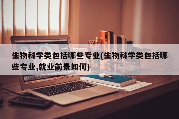 生物科学类包括哪些专业(生物科学类包括哪些专业,就业前景如何)