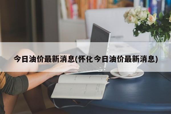 今日油价最新消息(怀化今日油价最新消息)