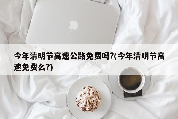 今年清明节高速公路免费吗?(今年清明节高速免费么?)