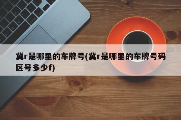 冀r是哪里的车牌号(冀r是哪里的车牌号码区号多少f)