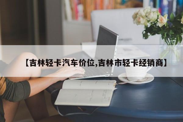 【吉林轻卡汽车价位,吉林市轻卡经销商】