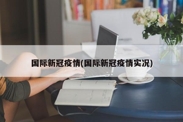 国际新冠疫情(国际新冠疫情实况)