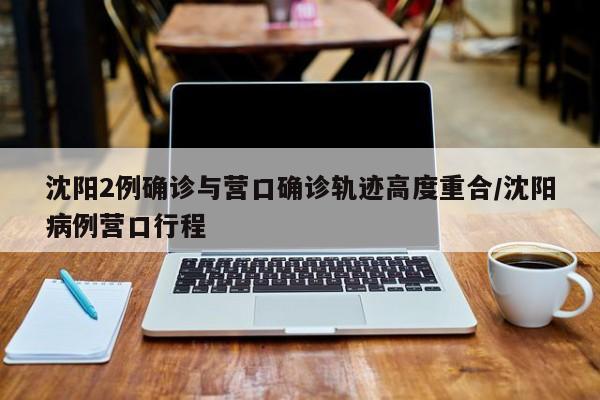 沈阳2例确诊与营口确诊轨迹高度重合/沈阳病例营口行程
