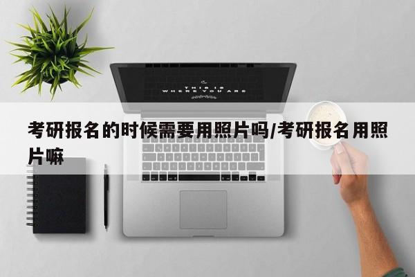 考研报名的时候需要用照片吗/考研报名用照片嘛