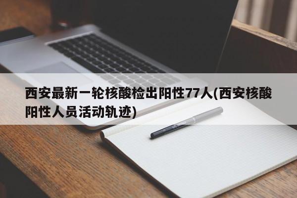 西安最新一轮核酸检出阳性77人(西安核酸阳性人员活动轨迹)
