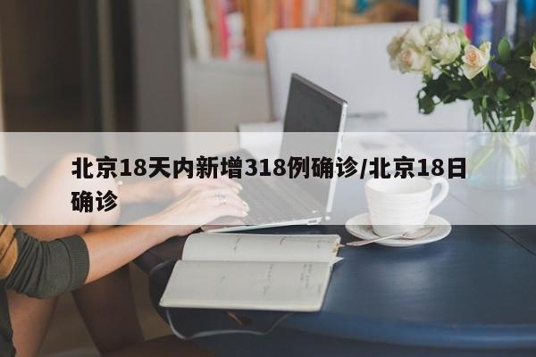 北京18天内新增318例确诊/北京18日确诊