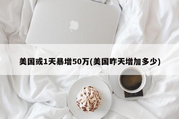 美国或1天暴增50万(美国昨天增加多少)
