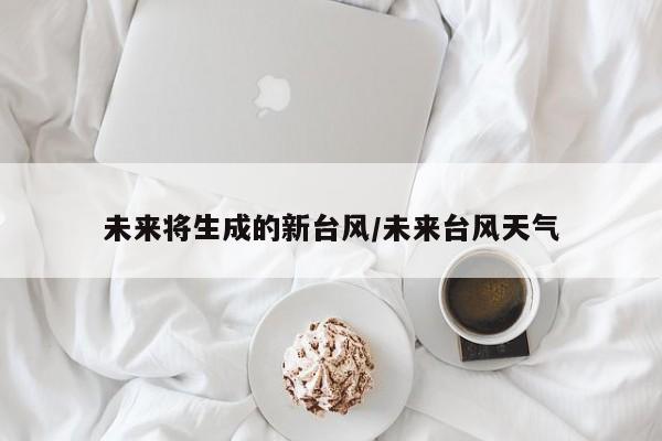 未来将生成的新台风/未来台风天气