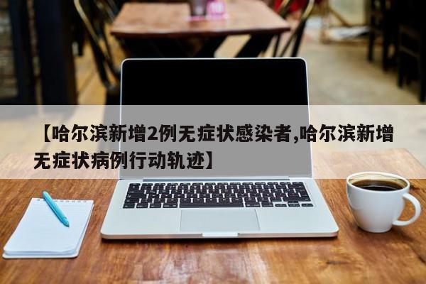 【哈尔滨新增2例无症状感染者,哈尔滨新增无症状病例行动轨迹】