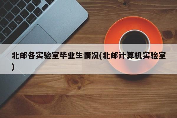 北邮各实验室毕业生情况(北邮计算机实验室)