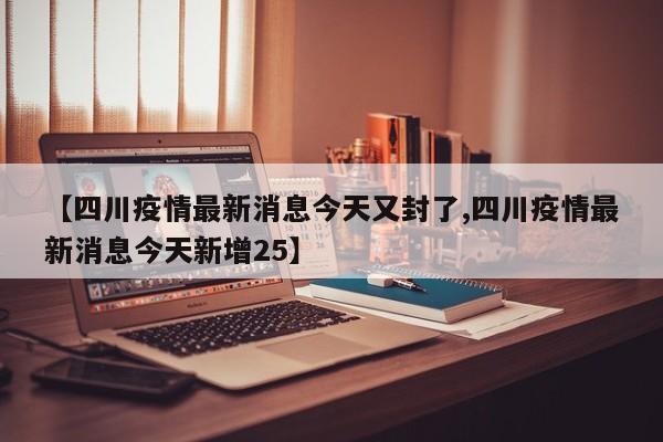 【四川疫情最新消息今天又封了,四川疫情最新消息今天新增25】